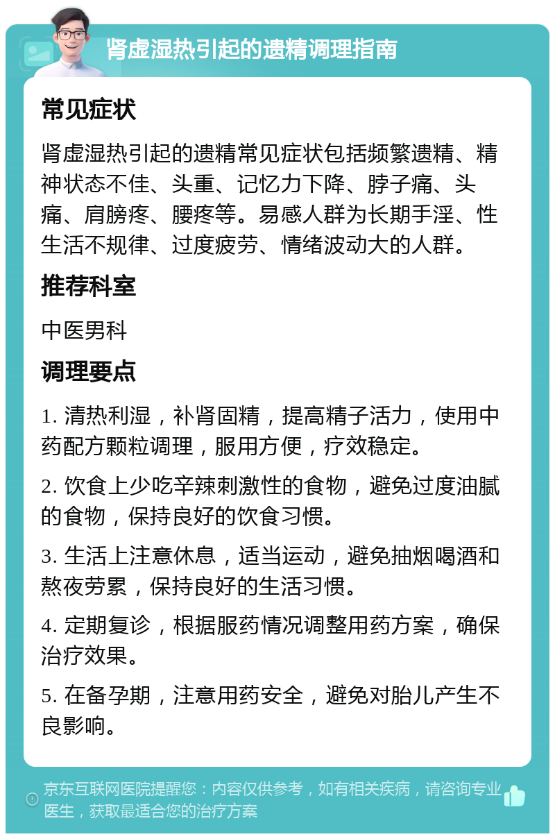 肾虚湿热引起的遗精调理指南 常见症状 肾虚湿热引起的遗精常见症状包括频繁遗精、精神状态不佳、头重、记忆力下降、脖子痛、头痛、肩膀疼、腰疼等。易感人群为长期手淫、性生活不规律、过度疲劳、情绪波动大的人群。 推荐科室 中医男科 调理要点 1. 清热利湿，补肾固精，提高精子活力，使用中药配方颗粒调理，服用方便，疗效稳定。 2. 饮食上少吃辛辣刺激性的食物，避免过度油腻的食物，保持良好的饮食习惯。 3. 生活上注意休息，适当运动，避免抽烟喝酒和熬夜劳累，保持良好的生活习惯。 4. 定期复诊，根据服药情况调整用药方案，确保治疗效果。 5. 在备孕期，注意用药安全，避免对胎儿产生不良影响。