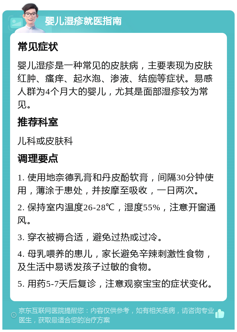 婴儿湿疹就医指南 常见症状 婴儿湿疹是一种常见的皮肤病，主要表现为皮肤红肿、瘙痒、起水泡、渗液、结痂等症状。易感人群为4个月大的婴儿，尤其是面部湿疹较为常见。 推荐科室 儿科或皮肤科 调理要点 1. 使用地奈德乳膏和丹皮酚软膏，间隔30分钟使用，薄涂于患处，并按摩至吸收，一日两次。 2. 保持室内温度26-28℃，湿度55%，注意开窗通风。 3. 穿衣被褥合适，避免过热或过冷。 4. 母乳喂养的患儿，家长避免辛辣刺激性食物，及生活中易诱发孩子过敏的食物。 5. 用药5-7天后复诊，注意观察宝宝的症状变化。