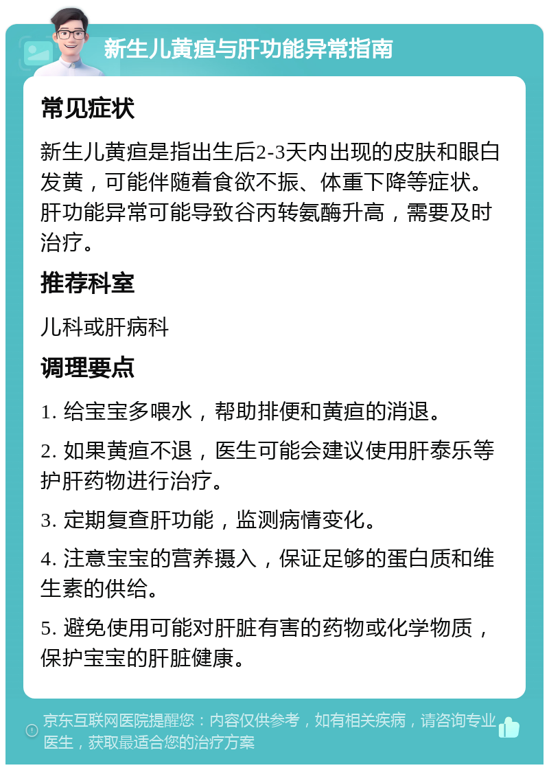 新生儿黄疸与肝功能异常指南 常见症状 新生儿黄疸是指出生后2-3天内出现的皮肤和眼白发黄，可能伴随着食欲不振、体重下降等症状。肝功能异常可能导致谷丙转氨酶升高，需要及时治疗。 推荐科室 儿科或肝病科 调理要点 1. 给宝宝多喂水，帮助排便和黄疸的消退。 2. 如果黄疸不退，医生可能会建议使用肝泰乐等护肝药物进行治疗。 3. 定期复查肝功能，监测病情变化。 4. 注意宝宝的营养摄入，保证足够的蛋白质和维生素的供给。 5. 避免使用可能对肝脏有害的药物或化学物质，保护宝宝的肝脏健康。