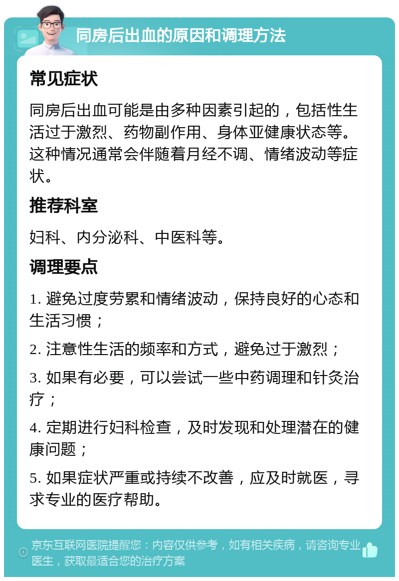 同房后出血的原因和调理方法 常见症状 同房后出血可能是由多种因素引起的，包括性生活过于激烈、药物副作用、身体亚健康状态等。这种情况通常会伴随着月经不调、情绪波动等症状。 推荐科室 妇科、内分泌科、中医科等。 调理要点 1. 避免过度劳累和情绪波动，保持良好的心态和生活习惯； 2. 注意性生活的频率和方式，避免过于激烈； 3. 如果有必要，可以尝试一些中药调理和针灸治疗； 4. 定期进行妇科检查，及时发现和处理潜在的健康问题； 5. 如果症状严重或持续不改善，应及时就医，寻求专业的医疗帮助。