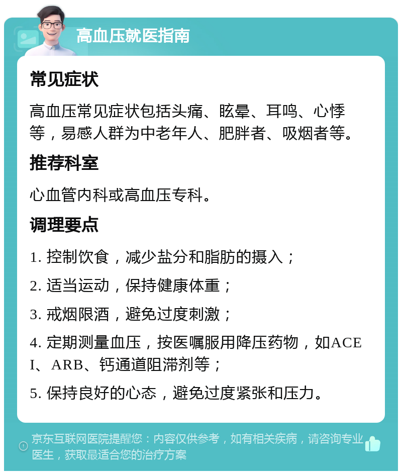 高血压就医指南 常见症状 高血压常见症状包括头痛、眩晕、耳鸣、心悸等，易感人群为中老年人、肥胖者、吸烟者等。 推荐科室 心血管内科或高血压专科。 调理要点 1. 控制饮食，减少盐分和脂肪的摄入； 2. 适当运动，保持健康体重； 3. 戒烟限酒，避免过度刺激； 4. 定期测量血压，按医嘱服用降压药物，如ACEI、ARB、钙通道阻滞剂等； 5. 保持良好的心态，避免过度紧张和压力。