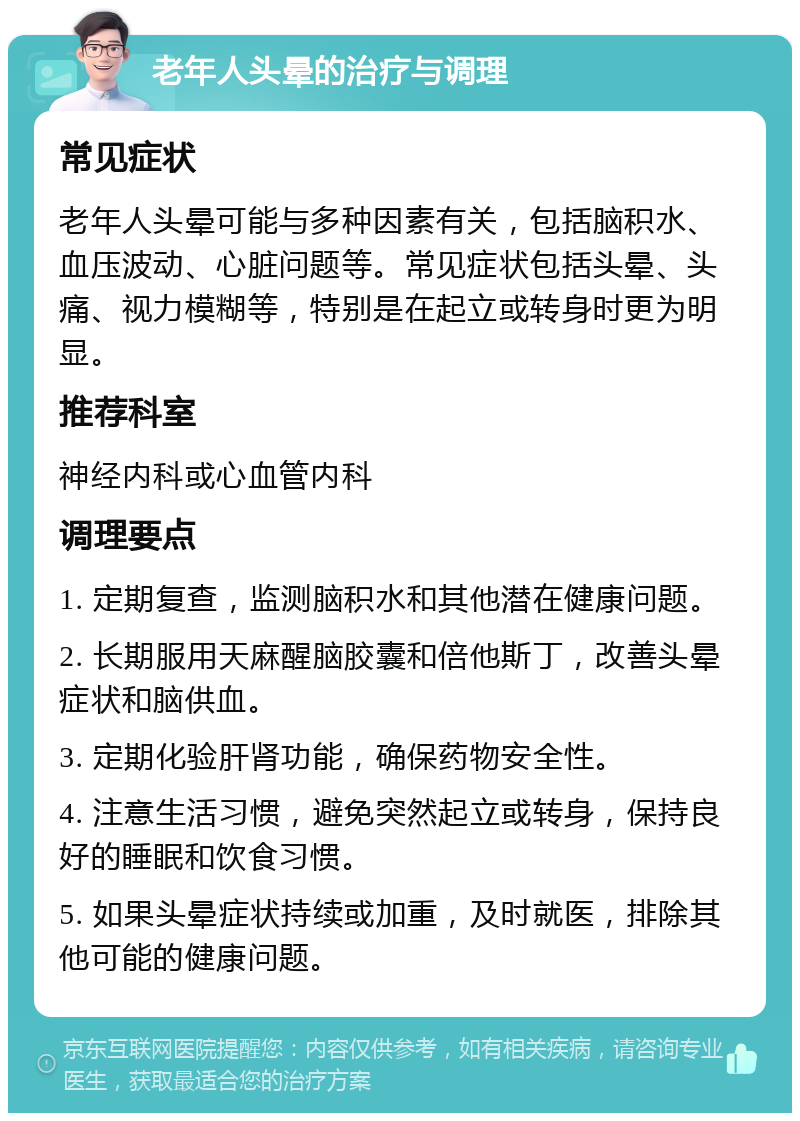 老年人头晕的治疗与调理 常见症状 老年人头晕可能与多种因素有关，包括脑积水、血压波动、心脏问题等。常见症状包括头晕、头痛、视力模糊等，特别是在起立或转身时更为明显。 推荐科室 神经内科或心血管内科 调理要点 1. 定期复查，监测脑积水和其他潜在健康问题。 2. 长期服用天麻醒脑胶囊和倍他斯丁，改善头晕症状和脑供血。 3. 定期化验肝肾功能，确保药物安全性。 4. 注意生活习惯，避免突然起立或转身，保持良好的睡眠和饮食习惯。 5. 如果头晕症状持续或加重，及时就医，排除其他可能的健康问题。