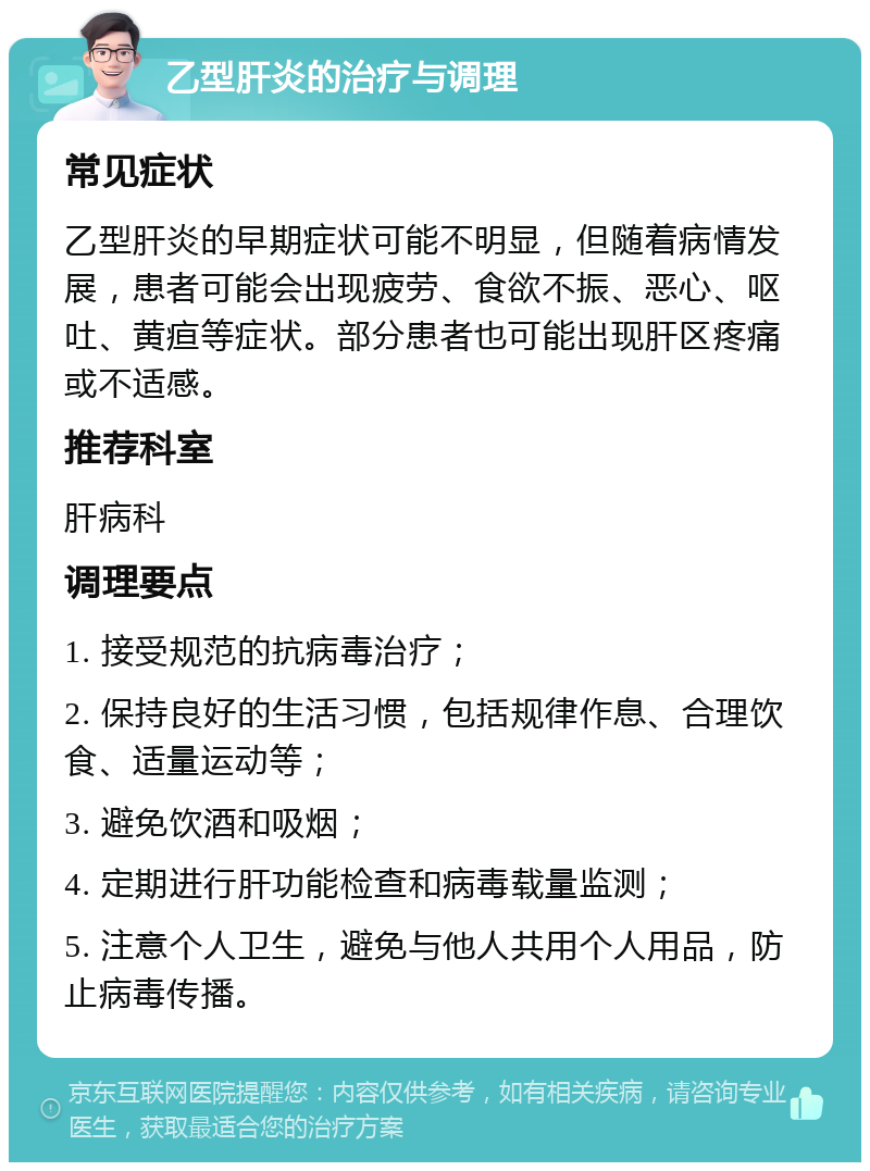 乙型肝炎的治疗与调理 常见症状 乙型肝炎的早期症状可能不明显，但随着病情发展，患者可能会出现疲劳、食欲不振、恶心、呕吐、黄疸等症状。部分患者也可能出现肝区疼痛或不适感。 推荐科室 肝病科 调理要点 1. 接受规范的抗病毒治疗； 2. 保持良好的生活习惯，包括规律作息、合理饮食、适量运动等； 3. 避免饮酒和吸烟； 4. 定期进行肝功能检查和病毒载量监测； 5. 注意个人卫生，避免与他人共用个人用品，防止病毒传播。