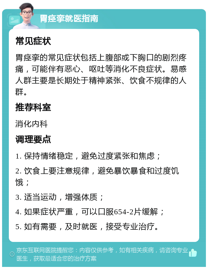 胃痉挛就医指南 常见症状 胃痉挛的常见症状包括上腹部或下胸口的剧烈疼痛，可能伴有恶心、呕吐等消化不良症状。易感人群主要是长期处于精神紧张、饮食不规律的人群。 推荐科室 消化内科 调理要点 1. 保持情绪稳定，避免过度紧张和焦虑； 2. 饮食上要注意规律，避免暴饮暴食和过度饥饿； 3. 适当运动，增强体质； 4. 如果症状严重，可以口服654-2片缓解； 5. 如有需要，及时就医，接受专业治疗。