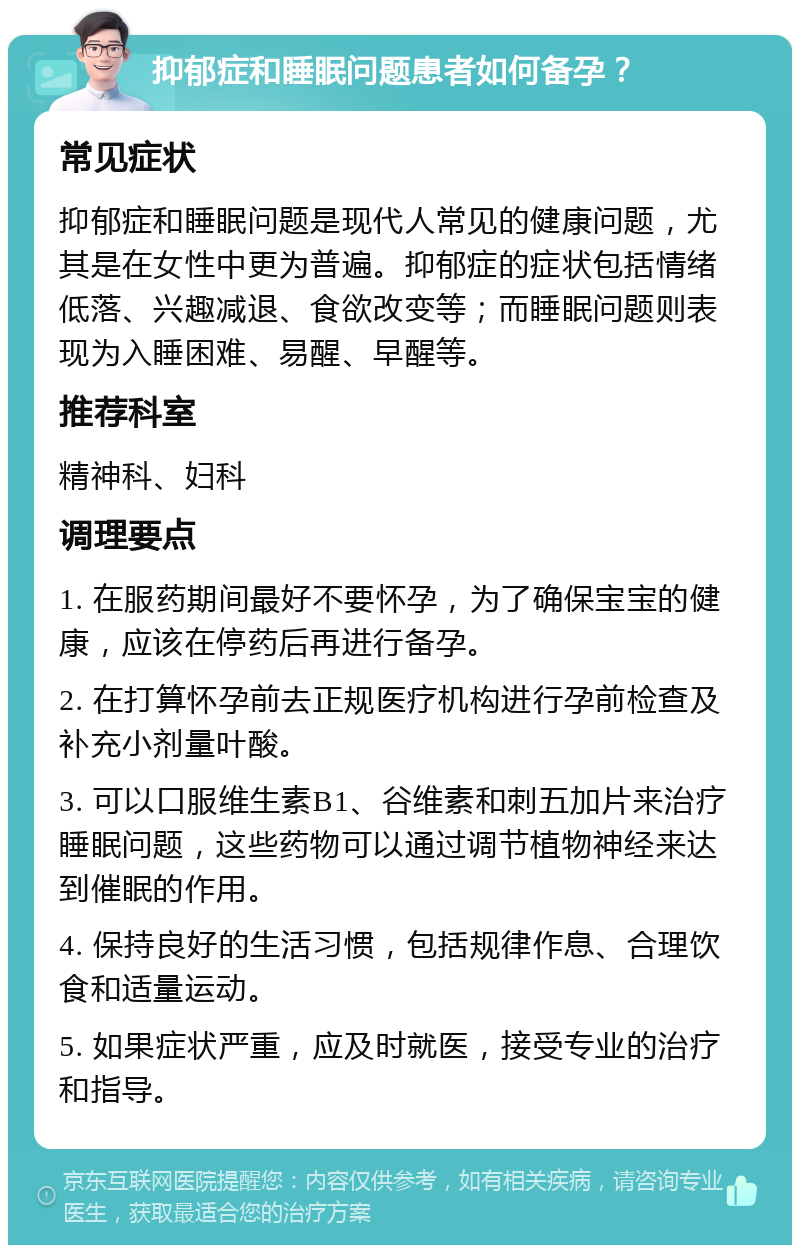 抑郁症和睡眠问题患者如何备孕？ 常见症状 抑郁症和睡眠问题是现代人常见的健康问题，尤其是在女性中更为普遍。抑郁症的症状包括情绪低落、兴趣减退、食欲改变等；而睡眠问题则表现为入睡困难、易醒、早醒等。 推荐科室 精神科、妇科 调理要点 1. 在服药期间最好不要怀孕，为了确保宝宝的健康，应该在停药后再进行备孕。 2. 在打算怀孕前去正规医疗机构进行孕前检查及补充小剂量叶酸。 3. 可以口服维生素B1、谷维素和刺五加片来治疗睡眠问题，这些药物可以通过调节植物神经来达到催眠的作用。 4. 保持良好的生活习惯，包括规律作息、合理饮食和适量运动。 5. 如果症状严重，应及时就医，接受专业的治疗和指导。