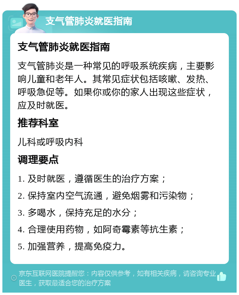 支气管肺炎就医指南 支气管肺炎就医指南 支气管肺炎是一种常见的呼吸系统疾病，主要影响儿童和老年人。其常见症状包括咳嗽、发热、呼吸急促等。如果你或你的家人出现这些症状，应及时就医。 推荐科室 儿科或呼吸内科 调理要点 1. 及时就医，遵循医生的治疗方案； 2. 保持室内空气流通，避免烟雾和污染物； 3. 多喝水，保持充足的水分； 4. 合理使用药物，如阿奇霉素等抗生素； 5. 加强营养，提高免疫力。