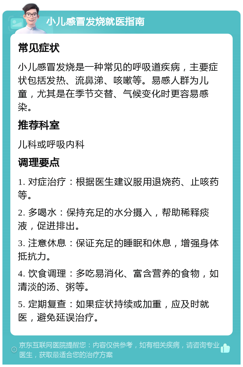 小儿感冒发烧就医指南 常见症状 小儿感冒发烧是一种常见的呼吸道疾病，主要症状包括发热、流鼻涕、咳嗽等。易感人群为儿童，尤其是在季节交替、气候变化时更容易感染。 推荐科室 儿科或呼吸内科 调理要点 1. 对症治疗：根据医生建议服用退烧药、止咳药等。 2. 多喝水：保持充足的水分摄入，帮助稀释痰液，促进排出。 3. 注意休息：保证充足的睡眠和休息，增强身体抵抗力。 4. 饮食调理：多吃易消化、富含营养的食物，如清淡的汤、粥等。 5. 定期复查：如果症状持续或加重，应及时就医，避免延误治疗。