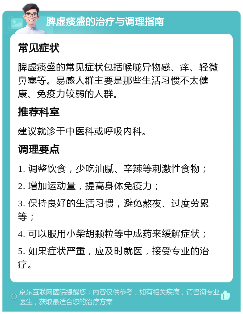 脾虚痰盛的治疗与调理指南 常见症状 脾虚痰盛的常见症状包括喉咙异物感、痒、轻微鼻塞等。易感人群主要是那些生活习惯不太健康、免疫力较弱的人群。 推荐科室 建议就诊于中医科或呼吸内科。 调理要点 1. 调整饮食，少吃油腻、辛辣等刺激性食物； 2. 增加运动量，提高身体免疫力； 3. 保持良好的生活习惯，避免熬夜、过度劳累等； 4. 可以服用小柴胡颗粒等中成药来缓解症状； 5. 如果症状严重，应及时就医，接受专业的治疗。