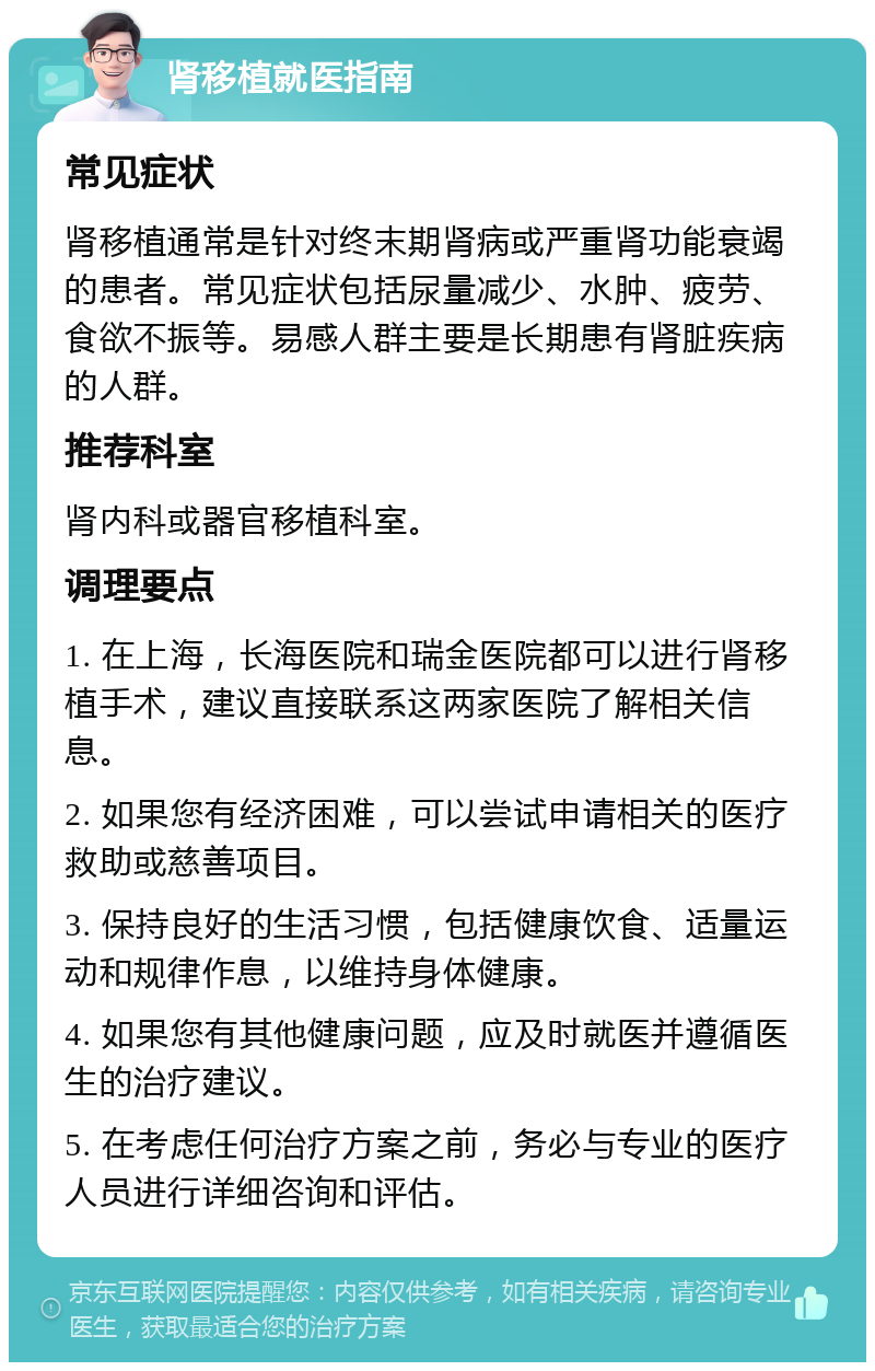 肾移植就医指南 常见症状 肾移植通常是针对终末期肾病或严重肾功能衰竭的患者。常见症状包括尿量减少、水肿、疲劳、食欲不振等。易感人群主要是长期患有肾脏疾病的人群。 推荐科室 肾内科或器官移植科室。 调理要点 1. 在上海，长海医院和瑞金医院都可以进行肾移植手术，建议直接联系这两家医院了解相关信息。 2. 如果您有经济困难，可以尝试申请相关的医疗救助或慈善项目。 3. 保持良好的生活习惯，包括健康饮食、适量运动和规律作息，以维持身体健康。 4. 如果您有其他健康问题，应及时就医并遵循医生的治疗建议。 5. 在考虑任何治疗方案之前，务必与专业的医疗人员进行详细咨询和评估。