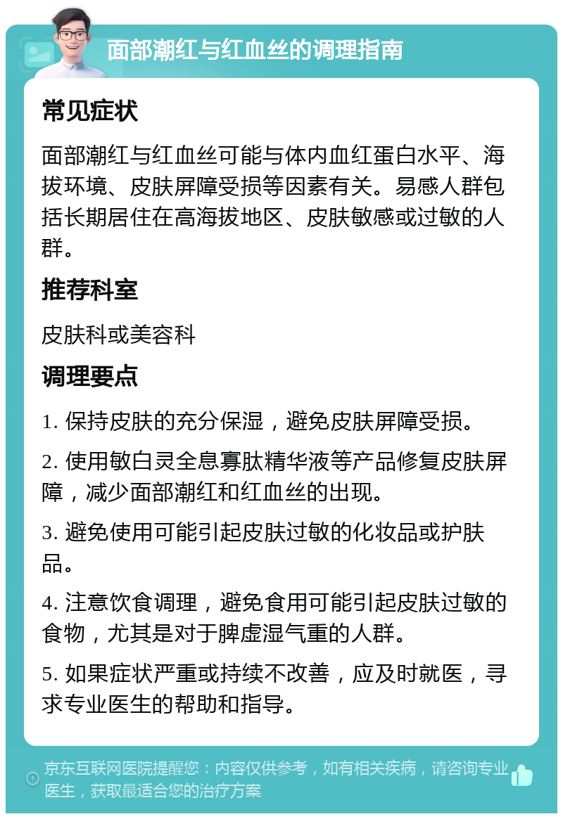 面部潮红与红血丝的调理指南 常见症状 面部潮红与红血丝可能与体内血红蛋白水平、海拔环境、皮肤屏障受损等因素有关。易感人群包括长期居住在高海拔地区、皮肤敏感或过敏的人群。 推荐科室 皮肤科或美容科 调理要点 1. 保持皮肤的充分保湿，避免皮肤屏障受损。 2. 使用敏白灵全息寡肽精华液等产品修复皮肤屏障，减少面部潮红和红血丝的出现。 3. 避免使用可能引起皮肤过敏的化妆品或护肤品。 4. 注意饮食调理，避免食用可能引起皮肤过敏的食物，尤其是对于脾虚湿气重的人群。 5. 如果症状严重或持续不改善，应及时就医，寻求专业医生的帮助和指导。