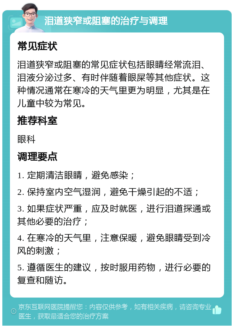 泪道狭窄或阻塞的治疗与调理 常见症状 泪道狭窄或阻塞的常见症状包括眼睛经常流泪、泪液分泌过多、有时伴随着眼屎等其他症状。这种情况通常在寒冷的天气里更为明显，尤其是在儿童中较为常见。 推荐科室 眼科 调理要点 1. 定期清洁眼睛，避免感染； 2. 保持室内空气湿润，避免干燥引起的不适； 3. 如果症状严重，应及时就医，进行泪道探通或其他必要的治疗； 4. 在寒冷的天气里，注意保暖，避免眼睛受到冷风的刺激； 5. 遵循医生的建议，按时服用药物，进行必要的复查和随访。