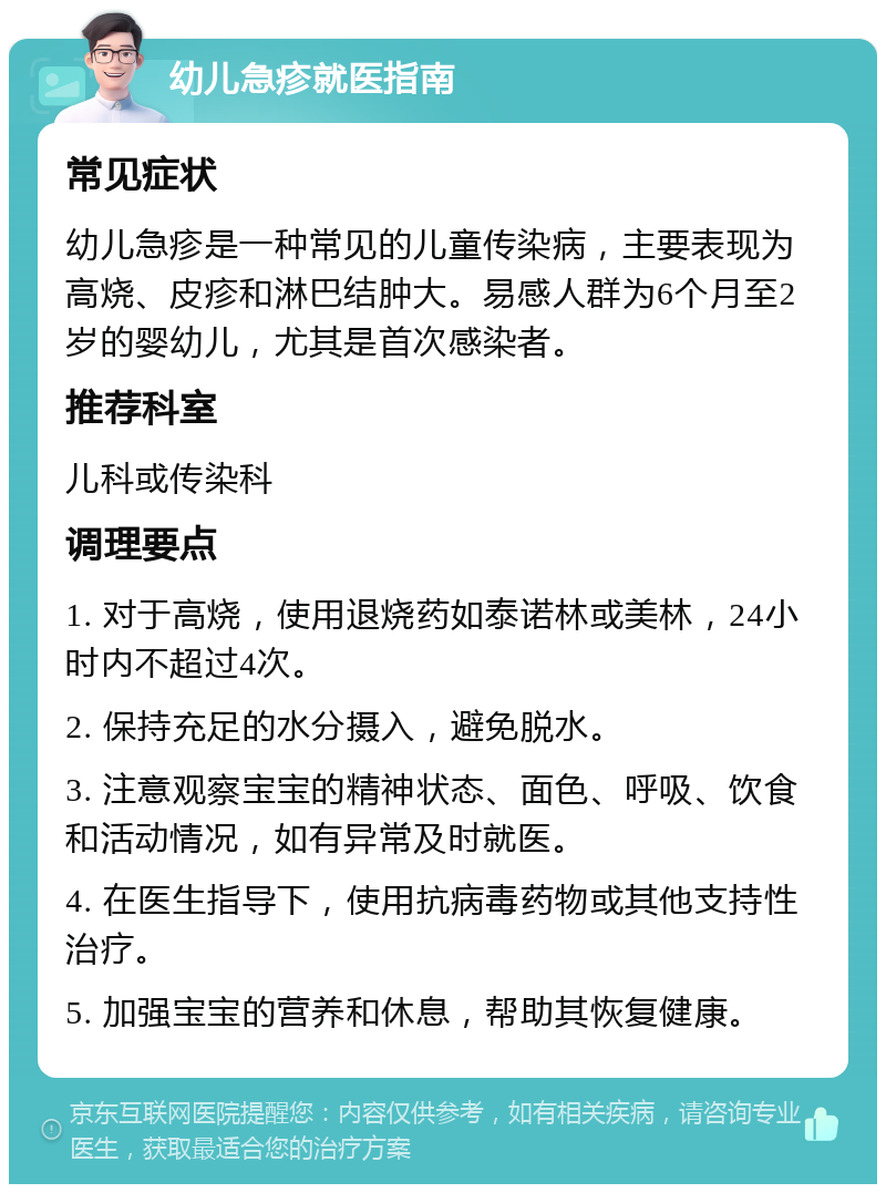 幼儿急疹就医指南 常见症状 幼儿急疹是一种常见的儿童传染病，主要表现为高烧、皮疹和淋巴结肿大。易感人群为6个月至2岁的婴幼儿，尤其是首次感染者。 推荐科室 儿科或传染科 调理要点 1. 对于高烧，使用退烧药如泰诺林或美林，24小时内不超过4次。 2. 保持充足的水分摄入，避免脱水。 3. 注意观察宝宝的精神状态、面色、呼吸、饮食和活动情况，如有异常及时就医。 4. 在医生指导下，使用抗病毒药物或其他支持性治疗。 5. 加强宝宝的营养和休息，帮助其恢复健康。