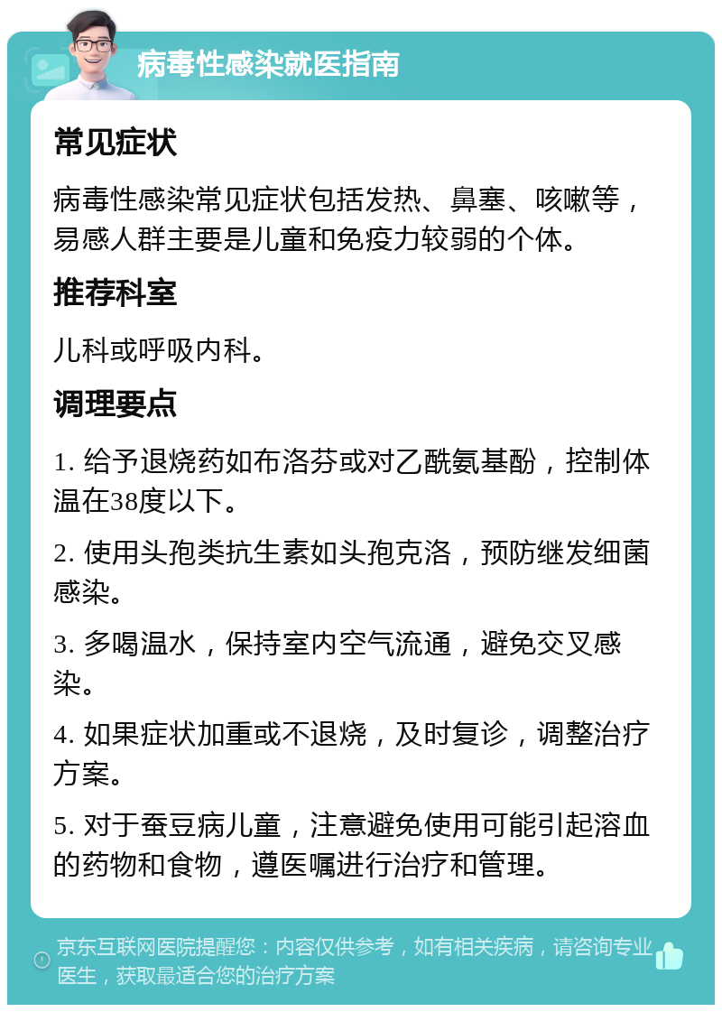 病毒性感染就医指南 常见症状 病毒性感染常见症状包括发热、鼻塞、咳嗽等，易感人群主要是儿童和免疫力较弱的个体。 推荐科室 儿科或呼吸内科。 调理要点 1. 给予退烧药如布洛芬或对乙酰氨基酚，控制体温在38度以下。 2. 使用头孢类抗生素如头孢克洛，预防继发细菌感染。 3. 多喝温水，保持室内空气流通，避免交叉感染。 4. 如果症状加重或不退烧，及时复诊，调整治疗方案。 5. 对于蚕豆病儿童，注意避免使用可能引起溶血的药物和食物，遵医嘱进行治疗和管理。