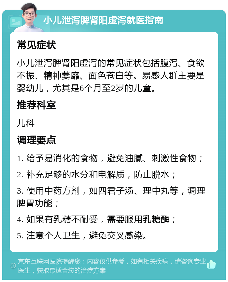 小儿泄泻脾肾阳虚泻就医指南 常见症状 小儿泄泻脾肾阳虚泻的常见症状包括腹泻、食欲不振、精神萎靡、面色苍白等。易感人群主要是婴幼儿，尤其是6个月至2岁的儿童。 推荐科室 儿科 调理要点 1. 给予易消化的食物，避免油腻、刺激性食物； 2. 补充足够的水分和电解质，防止脱水； 3. 使用中药方剂，如四君子汤、理中丸等，调理脾胃功能； 4. 如果有乳糖不耐受，需要服用乳糖酶； 5. 注意个人卫生，避免交叉感染。