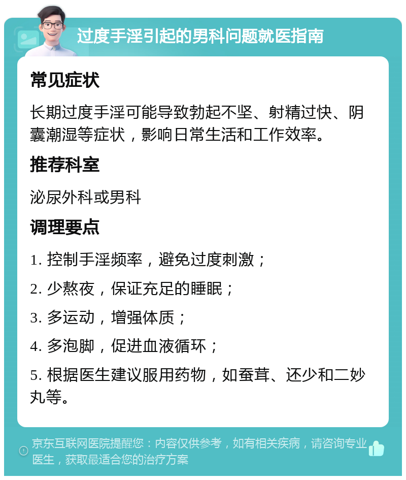 过度手淫引起的男科问题就医指南 常见症状 长期过度手淫可能导致勃起不坚、射精过快、阴囊潮湿等症状，影响日常生活和工作效率。 推荐科室 泌尿外科或男科 调理要点 1. 控制手淫频率，避免过度刺激； 2. 少熬夜，保证充足的睡眠； 3. 多运动，增强体质； 4. 多泡脚，促进血液循环； 5. 根据医生建议服用药物，如蚕茸、还少和二妙丸等。