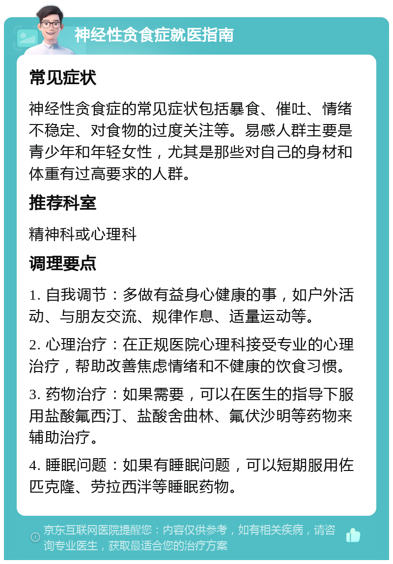 神经性贪食症就医指南 常见症状 神经性贪食症的常见症状包括暴食、催吐、情绪不稳定、对食物的过度关注等。易感人群主要是青少年和年轻女性，尤其是那些对自己的身材和体重有过高要求的人群。 推荐科室 精神科或心理科 调理要点 1. 自我调节：多做有益身心健康的事，如户外活动、与朋友交流、规律作息、适量运动等。 2. 心理治疗：在正规医院心理科接受专业的心理治疗，帮助改善焦虑情绪和不健康的饮食习惯。 3. 药物治疗：如果需要，可以在医生的指导下服用盐酸氟西汀、盐酸舍曲林、氟伏沙明等药物来辅助治疗。 4. 睡眠问题：如果有睡眠问题，可以短期服用佐匹克隆、劳拉西泮等睡眠药物。