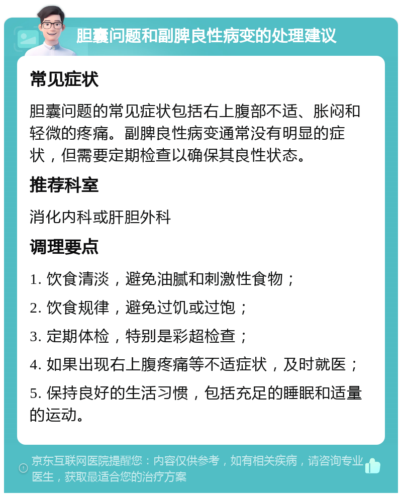 胆囊问题和副脾良性病变的处理建议 常见症状 胆囊问题的常见症状包括右上腹部不适、胀闷和轻微的疼痛。副脾良性病变通常没有明显的症状，但需要定期检查以确保其良性状态。 推荐科室 消化内科或肝胆外科 调理要点 1. 饮食清淡，避免油腻和刺激性食物； 2. 饮食规律，避免过饥或过饱； 3. 定期体检，特别是彩超检查； 4. 如果出现右上腹疼痛等不适症状，及时就医； 5. 保持良好的生活习惯，包括充足的睡眠和适量的运动。