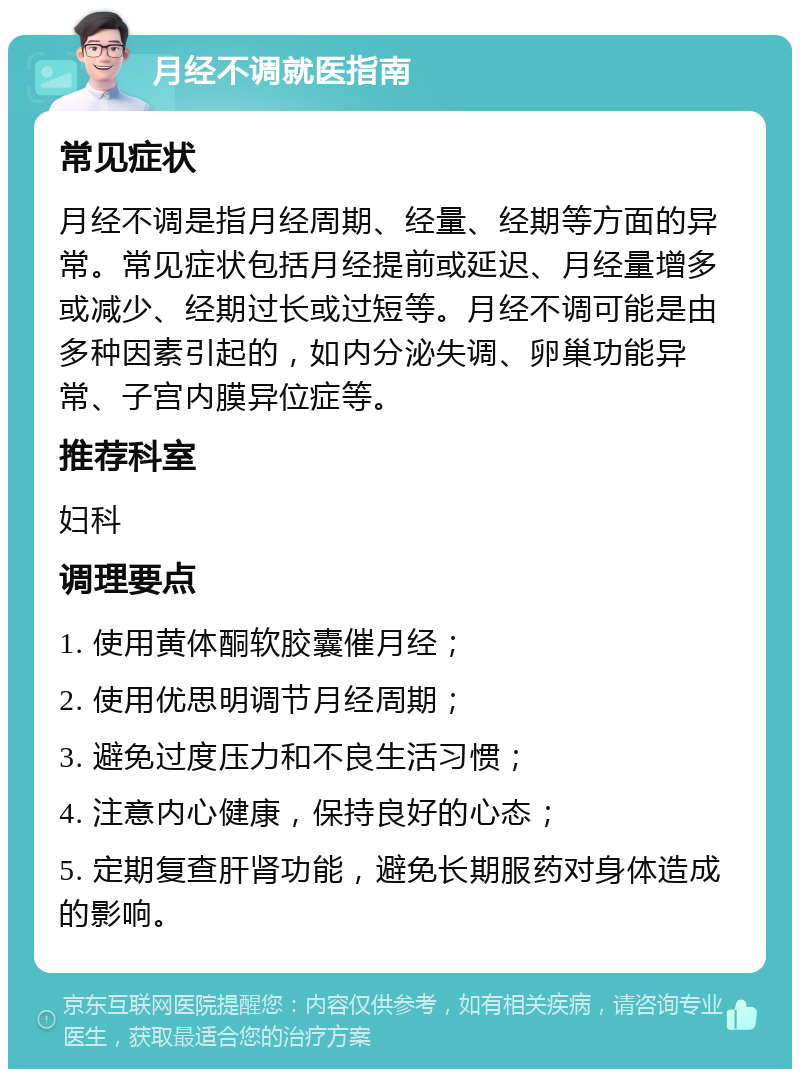 月经不调就医指南 常见症状 月经不调是指月经周期、经量、经期等方面的异常。常见症状包括月经提前或延迟、月经量增多或减少、经期过长或过短等。月经不调可能是由多种因素引起的，如内分泌失调、卵巢功能异常、子宫内膜异位症等。 推荐科室 妇科 调理要点 1. 使用黄体酮软胶囊催月经； 2. 使用优思明调节月经周期； 3. 避免过度压力和不良生活习惯； 4. 注意内心健康，保持良好的心态； 5. 定期复查肝肾功能，避免长期服药对身体造成的影响。