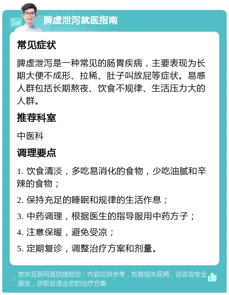 脾虚泄泻就医指南 常见症状 脾虚泄泻是一种常见的肠胃疾病，主要表现为长期大便不成形、拉稀、肚子叫放屁等症状。易感人群包括长期熬夜、饮食不规律、生活压力大的人群。 推荐科室 中医科 调理要点 1. 饮食清淡，多吃易消化的食物，少吃油腻和辛辣的食物； 2. 保持充足的睡眠和规律的生活作息； 3. 中药调理，根据医生的指导服用中药方子； 4. 注意保暖，避免受凉； 5. 定期复诊，调整治疗方案和剂量。