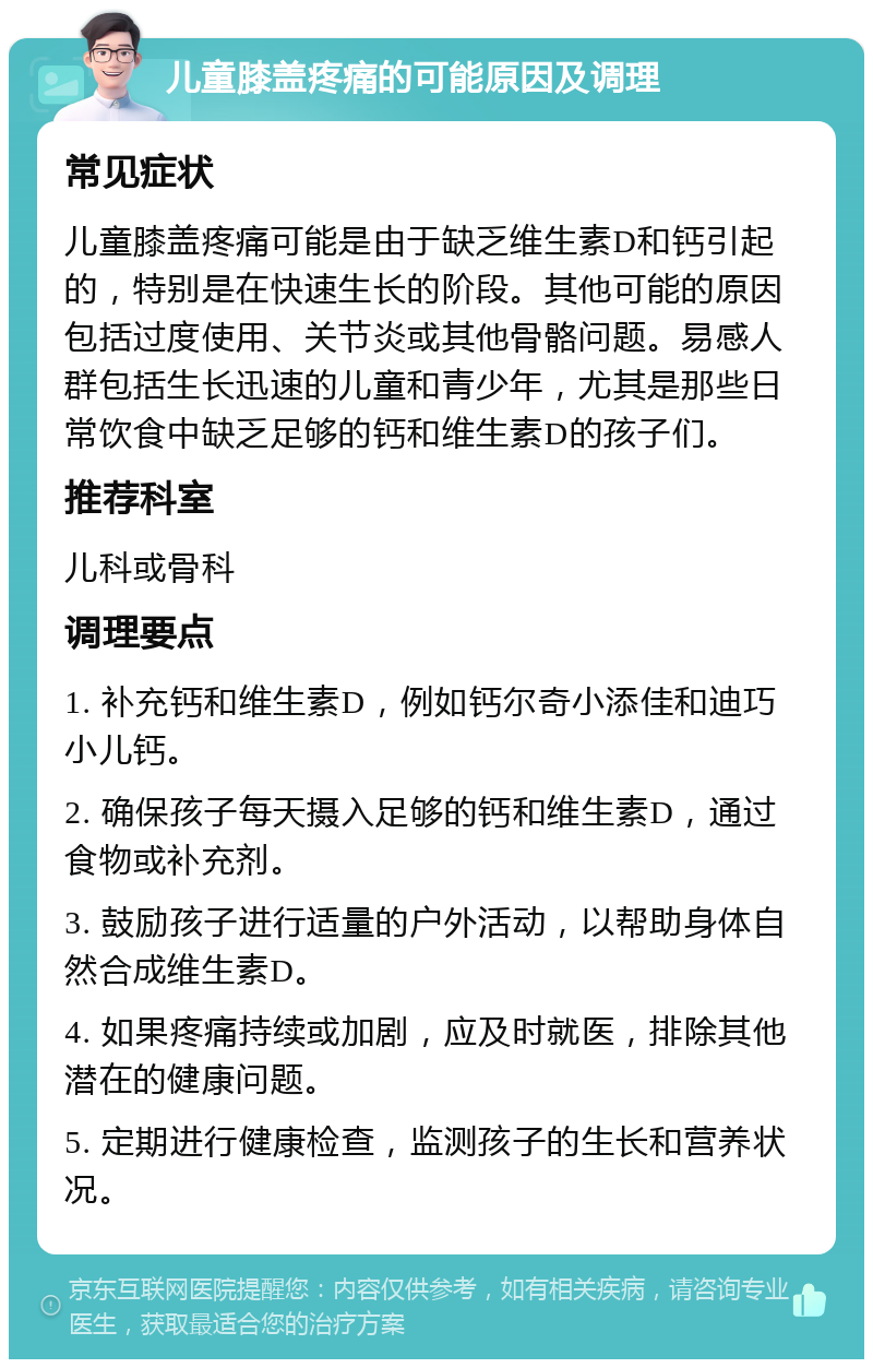 儿童膝盖疼痛的可能原因及调理 常见症状 儿童膝盖疼痛可能是由于缺乏维生素D和钙引起的，特别是在快速生长的阶段。其他可能的原因包括过度使用、关节炎或其他骨骼问题。易感人群包括生长迅速的儿童和青少年，尤其是那些日常饮食中缺乏足够的钙和维生素D的孩子们。 推荐科室 儿科或骨科 调理要点 1. 补充钙和维生素D，例如钙尔奇小添佳和迪巧小儿钙。 2. 确保孩子每天摄入足够的钙和维生素D，通过食物或补充剂。 3. 鼓励孩子进行适量的户外活动，以帮助身体自然合成维生素D。 4. 如果疼痛持续或加剧，应及时就医，排除其他潜在的健康问题。 5. 定期进行健康检查，监测孩子的生长和营养状况。