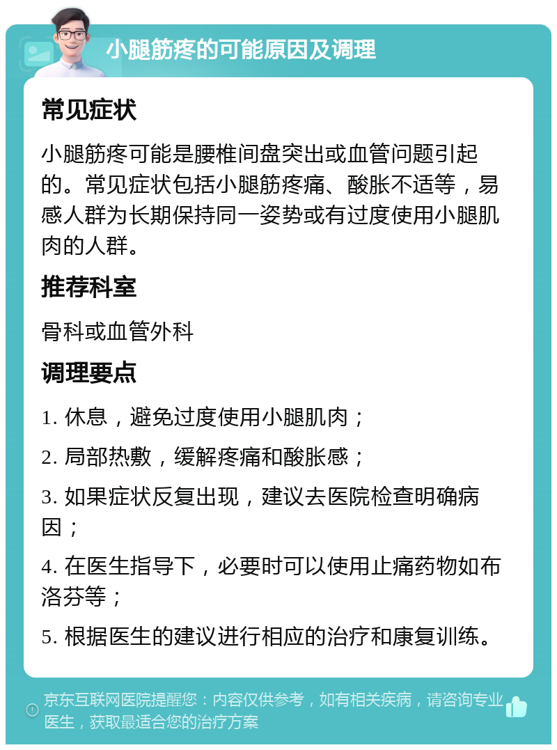 小腿筋疼的可能原因及调理 常见症状 小腿筋疼可能是腰椎间盘突出或血管问题引起的。常见症状包括小腿筋疼痛、酸胀不适等，易感人群为长期保持同一姿势或有过度使用小腿肌肉的人群。 推荐科室 骨科或血管外科 调理要点 1. 休息，避免过度使用小腿肌肉； 2. 局部热敷，缓解疼痛和酸胀感； 3. 如果症状反复出现，建议去医院检查明确病因； 4. 在医生指导下，必要时可以使用止痛药物如布洛芬等； 5. 根据医生的建议进行相应的治疗和康复训练。