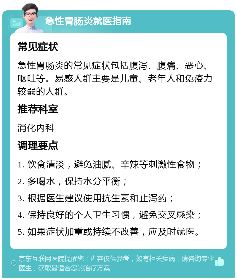 急性胃肠炎就医指南 常见症状 急性胃肠炎的常见症状包括腹泻、腹痛、恶心、呕吐等。易感人群主要是儿童、老年人和免疫力较弱的人群。 推荐科室 消化内科 调理要点 1. 饮食清淡，避免油腻、辛辣等刺激性食物； 2. 多喝水，保持水分平衡； 3. 根据医生建议使用抗生素和止泻药； 4. 保持良好的个人卫生习惯，避免交叉感染； 5. 如果症状加重或持续不改善，应及时就医。