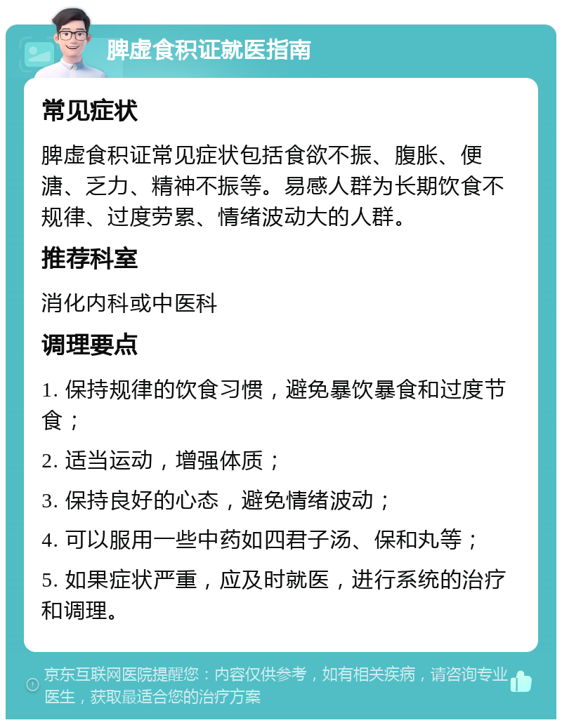 脾虚食积证就医指南 常见症状 脾虚食积证常见症状包括食欲不振、腹胀、便溏、乏力、精神不振等。易感人群为长期饮食不规律、过度劳累、情绪波动大的人群。 推荐科室 消化内科或中医科 调理要点 1. 保持规律的饮食习惯，避免暴饮暴食和过度节食； 2. 适当运动，增强体质； 3. 保持良好的心态，避免情绪波动； 4. 可以服用一些中药如四君子汤、保和丸等； 5. 如果症状严重，应及时就医，进行系统的治疗和调理。