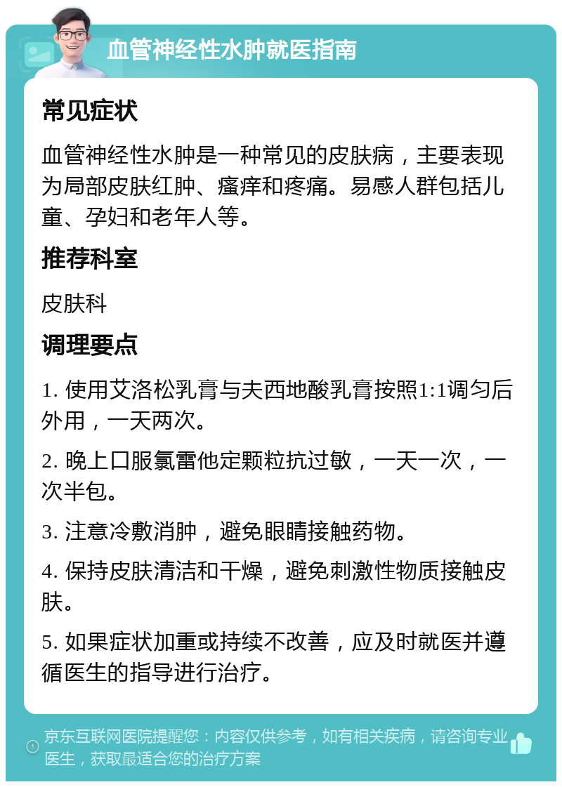 血管神经性水肿就医指南 常见症状 血管神经性水肿是一种常见的皮肤病，主要表现为局部皮肤红肿、瘙痒和疼痛。易感人群包括儿童、孕妇和老年人等。 推荐科室 皮肤科 调理要点 1. 使用艾洛松乳膏与夫西地酸乳膏按照1:1调匀后外用，一天两次。 2. 晚上口服氯雷他定颗粒抗过敏，一天一次，一次半包。 3. 注意冷敷消肿，避免眼睛接触药物。 4. 保持皮肤清洁和干燥，避免刺激性物质接触皮肤。 5. 如果症状加重或持续不改善，应及时就医并遵循医生的指导进行治疗。