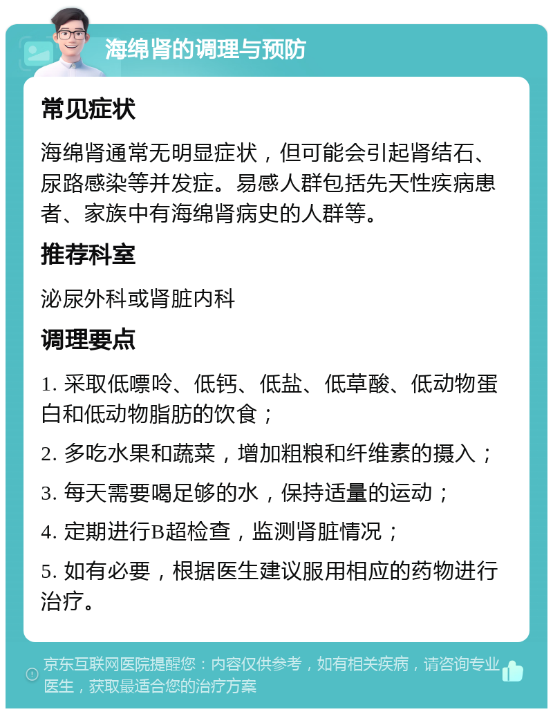 海绵肾的调理与预防 常见症状 海绵肾通常无明显症状，但可能会引起肾结石、尿路感染等并发症。易感人群包括先天性疾病患者、家族中有海绵肾病史的人群等。 推荐科室 泌尿外科或肾脏内科 调理要点 1. 采取低嘌呤、低钙、低盐、低草酸、低动物蛋白和低动物脂肪的饮食； 2. 多吃水果和蔬菜，增加粗粮和纤维素的摄入； 3. 每天需要喝足够的水，保持适量的运动； 4. 定期进行B超检查，监测肾脏情况； 5. 如有必要，根据医生建议服用相应的药物进行治疗。