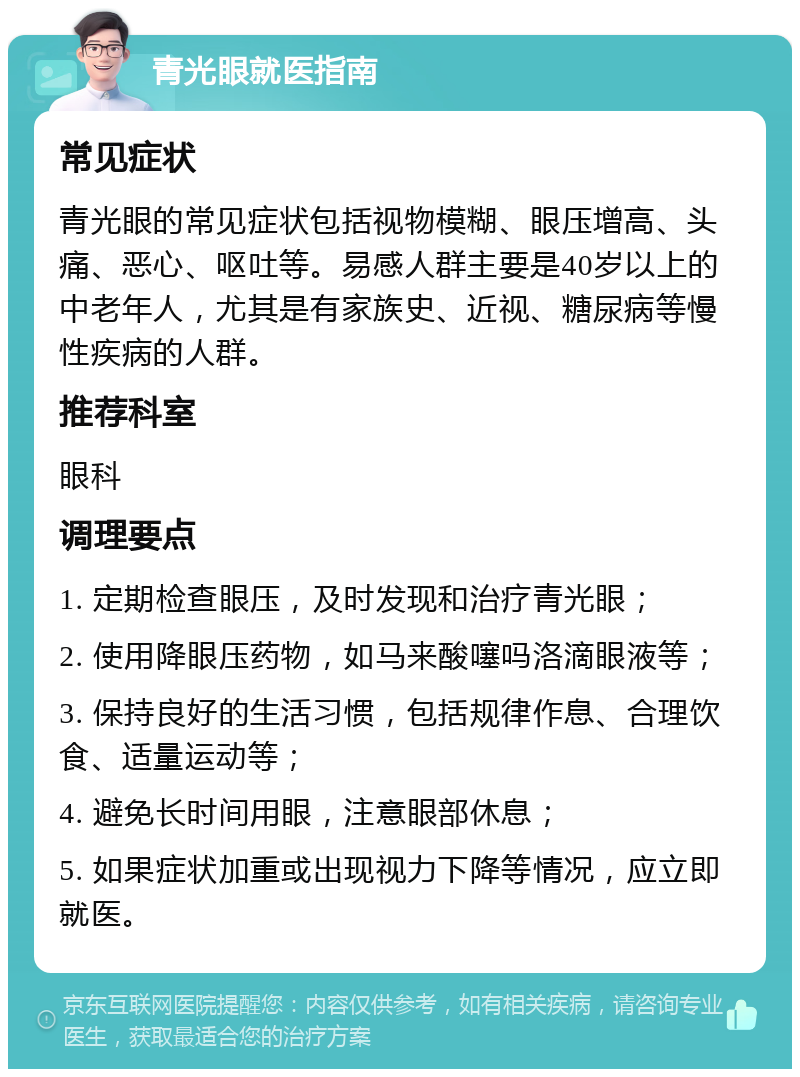 青光眼就医指南 常见症状 青光眼的常见症状包括视物模糊、眼压增高、头痛、恶心、呕吐等。易感人群主要是40岁以上的中老年人，尤其是有家族史、近视、糖尿病等慢性疾病的人群。 推荐科室 眼科 调理要点 1. 定期检查眼压，及时发现和治疗青光眼； 2. 使用降眼压药物，如马来酸噻吗洛滴眼液等； 3. 保持良好的生活习惯，包括规律作息、合理饮食、适量运动等； 4. 避免长时间用眼，注意眼部休息； 5. 如果症状加重或出现视力下降等情况，应立即就医。