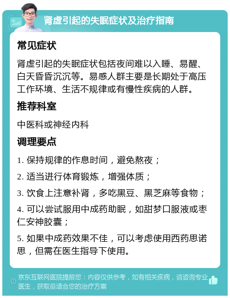 肾虚引起的失眠症状及治疗指南 常见症状 肾虚引起的失眠症状包括夜间难以入睡、易醒、白天昏昏沉沉等。易感人群主要是长期处于高压工作环境、生活不规律或有慢性疾病的人群。 推荐科室 中医科或神经内科 调理要点 1. 保持规律的作息时间，避免熬夜； 2. 适当进行体育锻炼，增强体质； 3. 饮食上注意补肾，多吃黑豆、黑芝麻等食物； 4. 可以尝试服用中成药助眠，如甜梦口服液或枣仁安神胶囊； 5. 如果中成药效果不佳，可以考虑使用西药思诺思，但需在医生指导下使用。