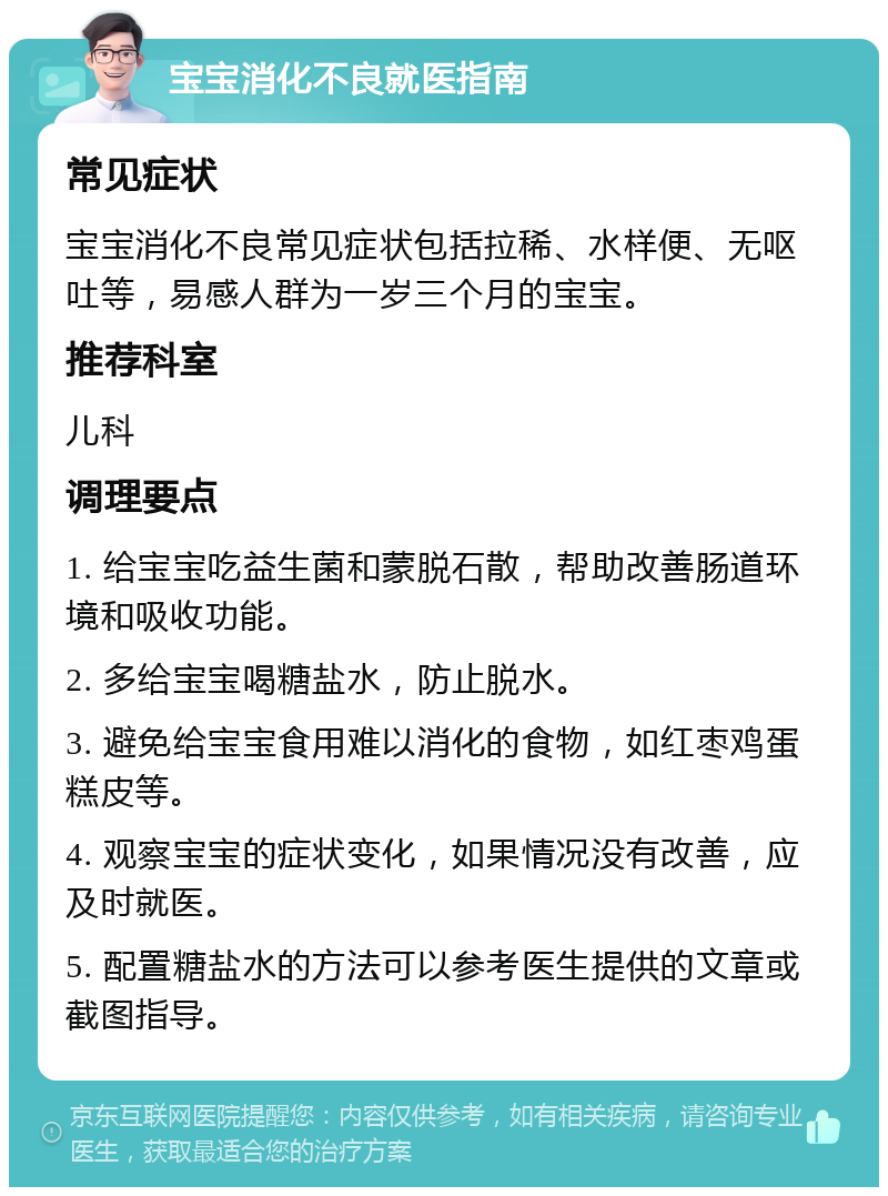 宝宝消化不良就医指南 常见症状 宝宝消化不良常见症状包括拉稀、水样便、无呕吐等，易感人群为一岁三个月的宝宝。 推荐科室 儿科 调理要点 1. 给宝宝吃益生菌和蒙脱石散，帮助改善肠道环境和吸收功能。 2. 多给宝宝喝糖盐水，防止脱水。 3. 避免给宝宝食用难以消化的食物，如红枣鸡蛋糕皮等。 4. 观察宝宝的症状变化，如果情况没有改善，应及时就医。 5. 配置糖盐水的方法可以参考医生提供的文章或截图指导。