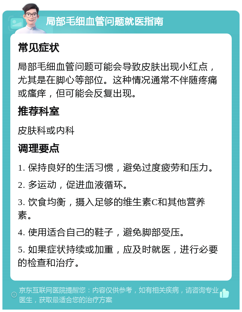 局部毛细血管问题就医指南 常见症状 局部毛细血管问题可能会导致皮肤出现小红点，尤其是在脚心等部位。这种情况通常不伴随疼痛或瘙痒，但可能会反复出现。 推荐科室 皮肤科或内科 调理要点 1. 保持良好的生活习惯，避免过度疲劳和压力。 2. 多运动，促进血液循环。 3. 饮食均衡，摄入足够的维生素C和其他营养素。 4. 使用适合自己的鞋子，避免脚部受压。 5. 如果症状持续或加重，应及时就医，进行必要的检查和治疗。