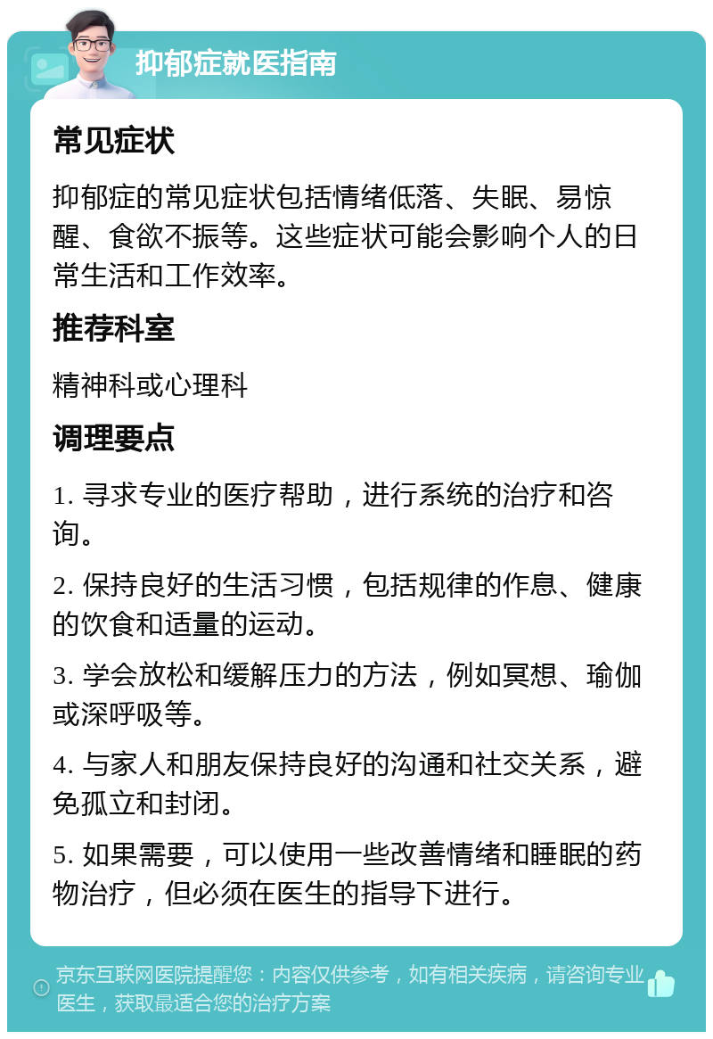 抑郁症就医指南 常见症状 抑郁症的常见症状包括情绪低落、失眠、易惊醒、食欲不振等。这些症状可能会影响个人的日常生活和工作效率。 推荐科室 精神科或心理科 调理要点 1. 寻求专业的医疗帮助，进行系统的治疗和咨询。 2. 保持良好的生活习惯，包括规律的作息、健康的饮食和适量的运动。 3. 学会放松和缓解压力的方法，例如冥想、瑜伽或深呼吸等。 4. 与家人和朋友保持良好的沟通和社交关系，避免孤立和封闭。 5. 如果需要，可以使用一些改善情绪和睡眠的药物治疗，但必须在医生的指导下进行。