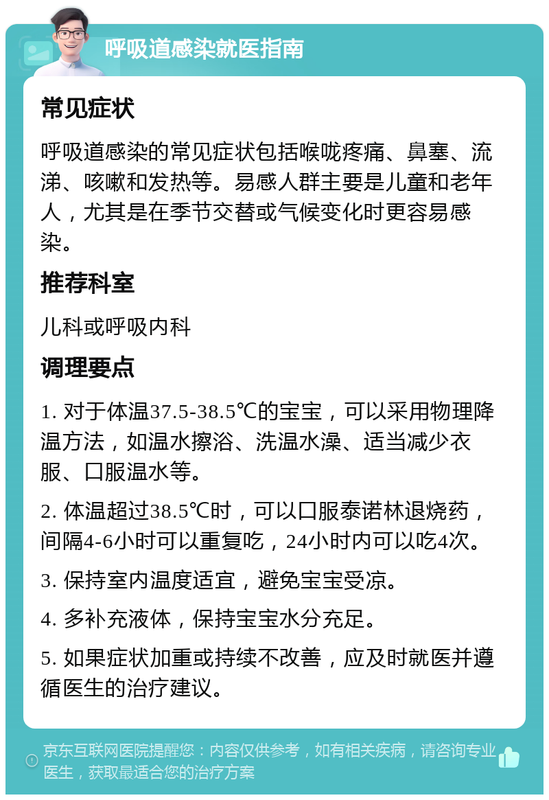 呼吸道感染就医指南 常见症状 呼吸道感染的常见症状包括喉咙疼痛、鼻塞、流涕、咳嗽和发热等。易感人群主要是儿童和老年人，尤其是在季节交替或气候变化时更容易感染。 推荐科室 儿科或呼吸内科 调理要点 1. 对于体温37.5-38.5℃的宝宝，可以采用物理降温方法，如温水擦浴、洗温水澡、适当减少衣服、口服温水等。 2. 体温超过38.5℃时，可以口服泰诺林退烧药，间隔4-6小时可以重复吃，24小时内可以吃4次。 3. 保持室内温度适宜，避免宝宝受凉。 4. 多补充液体，保持宝宝水分充足。 5. 如果症状加重或持续不改善，应及时就医并遵循医生的治疗建议。