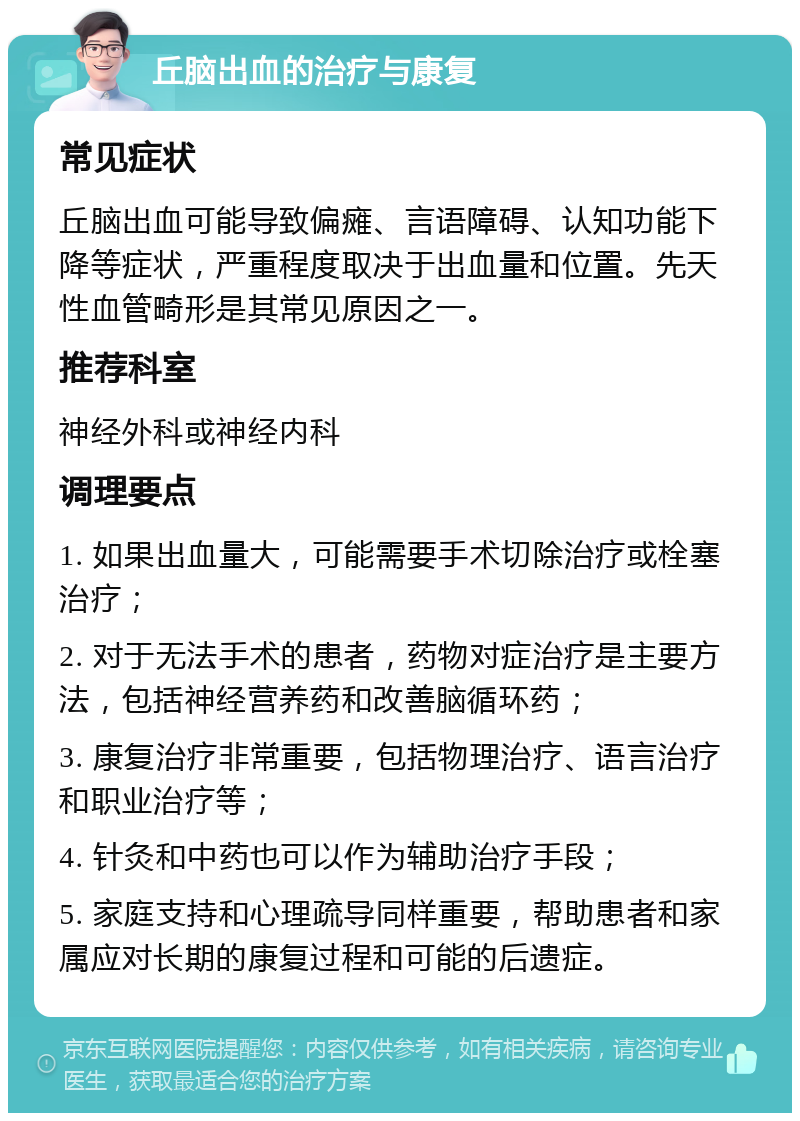 丘脑出血的治疗与康复 常见症状 丘脑出血可能导致偏瘫、言语障碍、认知功能下降等症状，严重程度取决于出血量和位置。先天性血管畸形是其常见原因之一。 推荐科室 神经外科或神经内科 调理要点 1. 如果出血量大，可能需要手术切除治疗或栓塞治疗； 2. 对于无法手术的患者，药物对症治疗是主要方法，包括神经营养药和改善脑循环药； 3. 康复治疗非常重要，包括物理治疗、语言治疗和职业治疗等； 4. 针灸和中药也可以作为辅助治疗手段； 5. 家庭支持和心理疏导同样重要，帮助患者和家属应对长期的康复过程和可能的后遗症。