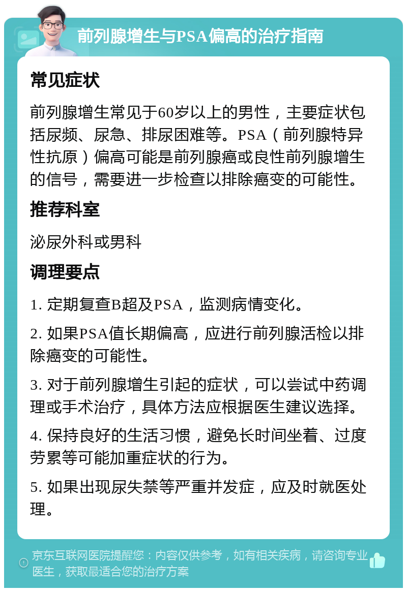 前列腺增生与PSA偏高的治疗指南 常见症状 前列腺增生常见于60岁以上的男性，主要症状包括尿频、尿急、排尿困难等。PSA（前列腺特异性抗原）偏高可能是前列腺癌或良性前列腺增生的信号，需要进一步检查以排除癌变的可能性。 推荐科室 泌尿外科或男科 调理要点 1. 定期复查B超及PSA，监测病情变化。 2. 如果PSA值长期偏高，应进行前列腺活检以排除癌变的可能性。 3. 对于前列腺增生引起的症状，可以尝试中药调理或手术治疗，具体方法应根据医生建议选择。 4. 保持良好的生活习惯，避免长时间坐着、过度劳累等可能加重症状的行为。 5. 如果出现尿失禁等严重并发症，应及时就医处理。