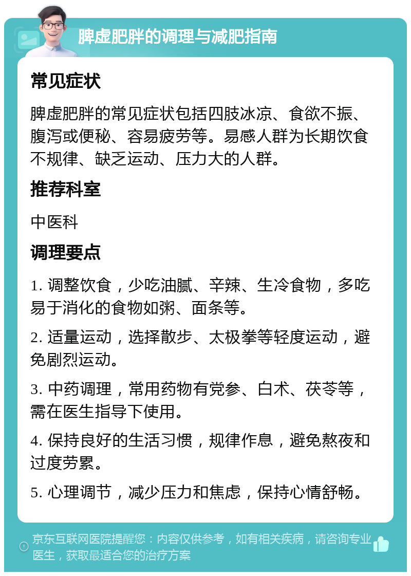 脾虚肥胖的调理与减肥指南 常见症状 脾虚肥胖的常见症状包括四肢冰凉、食欲不振、腹泻或便秘、容易疲劳等。易感人群为长期饮食不规律、缺乏运动、压力大的人群。 推荐科室 中医科 调理要点 1. 调整饮食，少吃油腻、辛辣、生冷食物，多吃易于消化的食物如粥、面条等。 2. 适量运动，选择散步、太极拳等轻度运动，避免剧烈运动。 3. 中药调理，常用药物有党参、白术、茯苓等，需在医生指导下使用。 4. 保持良好的生活习惯，规律作息，避免熬夜和过度劳累。 5. 心理调节，减少压力和焦虑，保持心情舒畅。