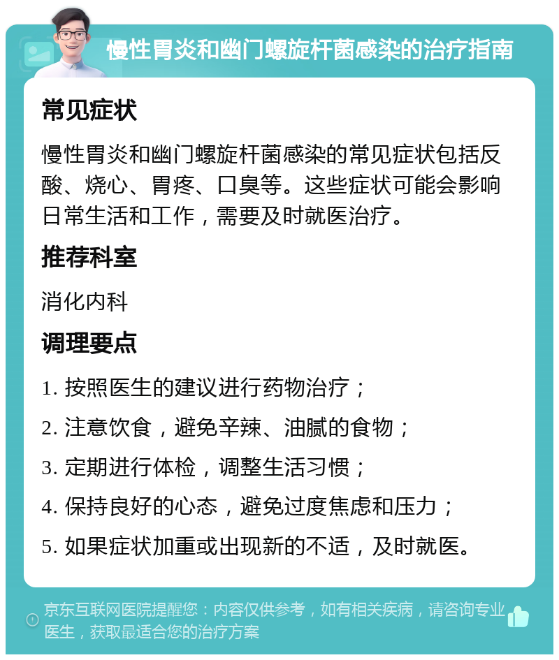 慢性胃炎和幽门螺旋杆菌感染的治疗指南 常见症状 慢性胃炎和幽门螺旋杆菌感染的常见症状包括反酸、烧心、胃疼、口臭等。这些症状可能会影响日常生活和工作，需要及时就医治疗。 推荐科室 消化内科 调理要点 1. 按照医生的建议进行药物治疗； 2. 注意饮食，避免辛辣、油腻的食物； 3. 定期进行体检，调整生活习惯； 4. 保持良好的心态，避免过度焦虑和压力； 5. 如果症状加重或出现新的不适，及时就医。