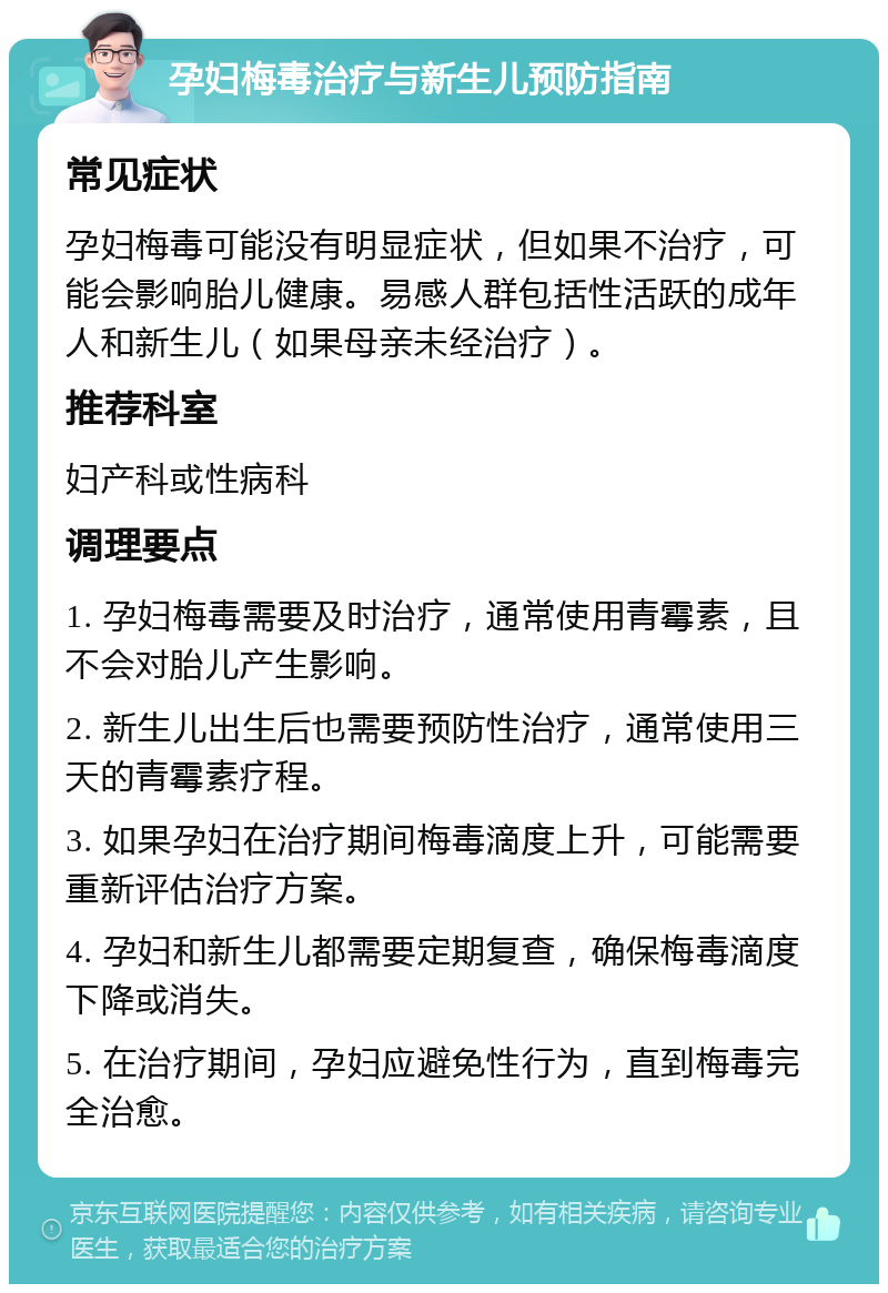 孕妇梅毒治疗与新生儿预防指南 常见症状 孕妇梅毒可能没有明显症状，但如果不治疗，可能会影响胎儿健康。易感人群包括性活跃的成年人和新生儿（如果母亲未经治疗）。 推荐科室 妇产科或性病科 调理要点 1. 孕妇梅毒需要及时治疗，通常使用青霉素，且不会对胎儿产生影响。 2. 新生儿出生后也需要预防性治疗，通常使用三天的青霉素疗程。 3. 如果孕妇在治疗期间梅毒滴度上升，可能需要重新评估治疗方案。 4. 孕妇和新生儿都需要定期复查，确保梅毒滴度下降或消失。 5. 在治疗期间，孕妇应避免性行为，直到梅毒完全治愈。