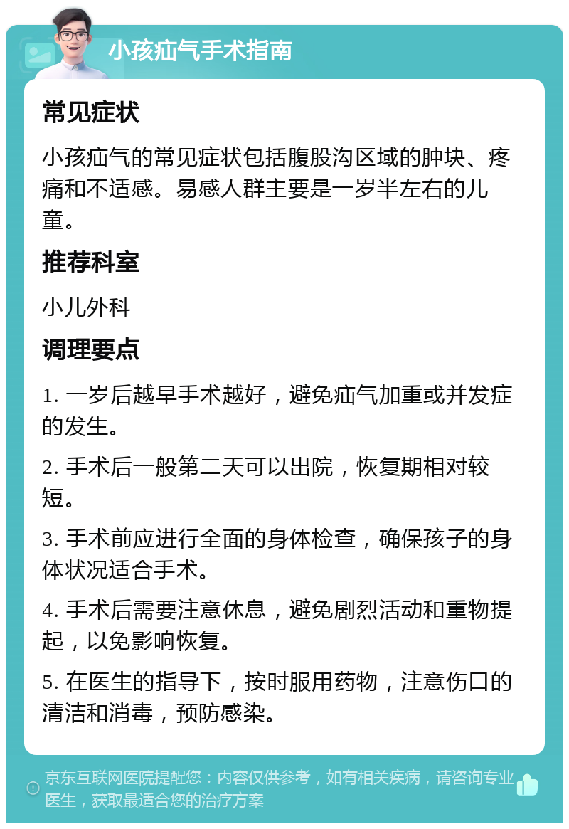 小孩疝气手术指南 常见症状 小孩疝气的常见症状包括腹股沟区域的肿块、疼痛和不适感。易感人群主要是一岁半左右的儿童。 推荐科室 小儿外科 调理要点 1. 一岁后越早手术越好，避免疝气加重或并发症的发生。 2. 手术后一般第二天可以出院，恢复期相对较短。 3. 手术前应进行全面的身体检查，确保孩子的身体状况适合手术。 4. 手术后需要注意休息，避免剧烈活动和重物提起，以免影响恢复。 5. 在医生的指导下，按时服用药物，注意伤口的清洁和消毒，预防感染。