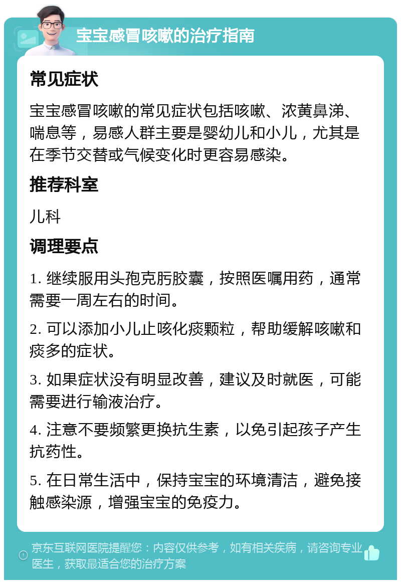 宝宝感冒咳嗽的治疗指南 常见症状 宝宝感冒咳嗽的常见症状包括咳嗽、浓黄鼻涕、喘息等，易感人群主要是婴幼儿和小儿，尤其是在季节交替或气候变化时更容易感染。 推荐科室 儿科 调理要点 1. 继续服用头孢克肟胶囊，按照医嘱用药，通常需要一周左右的时间。 2. 可以添加小儿止咳化痰颗粒，帮助缓解咳嗽和痰多的症状。 3. 如果症状没有明显改善，建议及时就医，可能需要进行输液治疗。 4. 注意不要频繁更换抗生素，以免引起孩子产生抗药性。 5. 在日常生活中，保持宝宝的环境清洁，避免接触感染源，增强宝宝的免疫力。