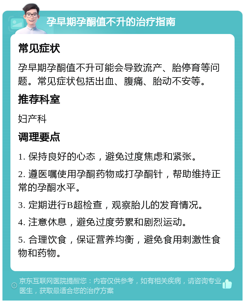 孕早期孕酮值不升的治疗指南 常见症状 孕早期孕酮值不升可能会导致流产、胎停育等问题。常见症状包括出血、腹痛、胎动不安等。 推荐科室 妇产科 调理要点 1. 保持良好的心态，避免过度焦虑和紧张。 2. 遵医嘱使用孕酮药物或打孕酮针，帮助维持正常的孕酮水平。 3. 定期进行B超检查，观察胎儿的发育情况。 4. 注意休息，避免过度劳累和剧烈运动。 5. 合理饮食，保证营养均衡，避免食用刺激性食物和药物。