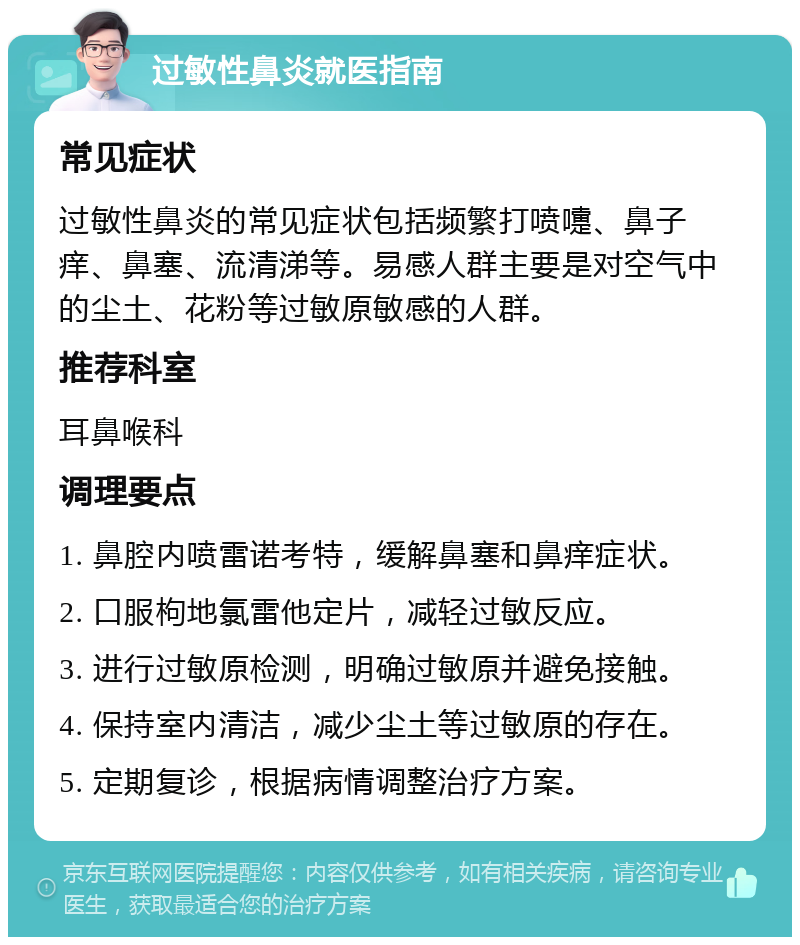 过敏性鼻炎就医指南 常见症状 过敏性鼻炎的常见症状包括频繁打喷嚏、鼻子痒、鼻塞、流清涕等。易感人群主要是对空气中的尘土、花粉等过敏原敏感的人群。 推荐科室 耳鼻喉科 调理要点 1. 鼻腔内喷雷诺考特，缓解鼻塞和鼻痒症状。 2. 口服枸地氯雷他定片，减轻过敏反应。 3. 进行过敏原检测，明确过敏原并避免接触。 4. 保持室内清洁，减少尘土等过敏原的存在。 5. 定期复诊，根据病情调整治疗方案。