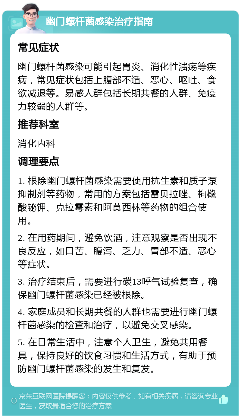 幽门螺杆菌感染治疗指南 常见症状 幽门螺杆菌感染可能引起胃炎、消化性溃疡等疾病，常见症状包括上腹部不适、恶心、呕吐、食欲减退等。易感人群包括长期共餐的人群、免疫力较弱的人群等。 推荐科室 消化内科 调理要点 1. 根除幽门螺杆菌感染需要使用抗生素和质子泵抑制剂等药物，常用的方案包括雷贝拉唑、枸橼酸铋钾、克拉霉素和阿莫西林等药物的组合使用。 2. 在用药期间，避免饮酒，注意观察是否出现不良反应，如口苦、腹泻、乏力、胃部不适、恶心等症状。 3. 治疗结束后，需要进行碳13呼气试验复查，确保幽门螺杆菌感染已经被根除。 4. 家庭成员和长期共餐的人群也需要进行幽门螺杆菌感染的检查和治疗，以避免交叉感染。 5. 在日常生活中，注意个人卫生，避免共用餐具，保持良好的饮食习惯和生活方式，有助于预防幽门螺杆菌感染的发生和复发。