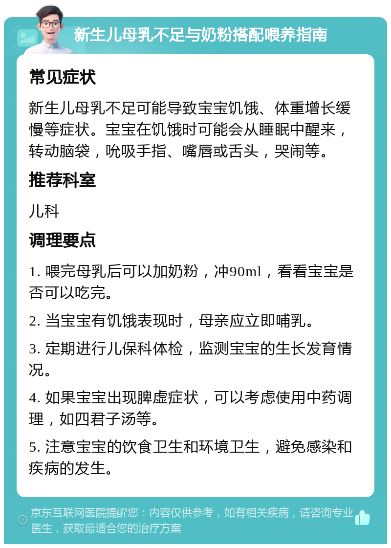 新生儿母乳不足与奶粉搭配喂养指南 常见症状 新生儿母乳不足可能导致宝宝饥饿、体重增长缓慢等症状。宝宝在饥饿时可能会从睡眠中醒来，转动脑袋，吮吸手指、嘴唇或舌头，哭闹等。 推荐科室 儿科 调理要点 1. 喂完母乳后可以加奶粉，冲90ml，看看宝宝是否可以吃完。 2. 当宝宝有饥饿表现时，母亲应立即哺乳。 3. 定期进行儿保科体检，监测宝宝的生长发育情况。 4. 如果宝宝出现脾虚症状，可以考虑使用中药调理，如四君子汤等。 5. 注意宝宝的饮食卫生和环境卫生，避免感染和疾病的发生。