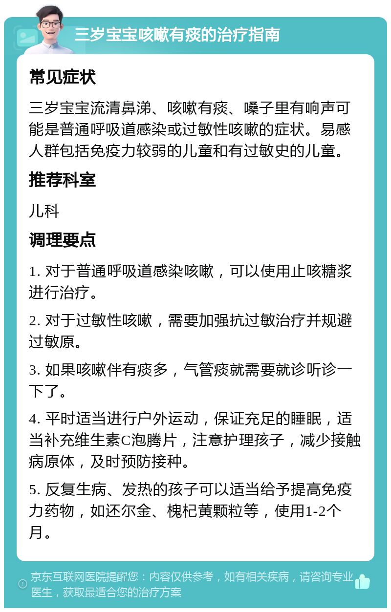 三岁宝宝咳嗽有痰的治疗指南 常见症状 三岁宝宝流清鼻涕、咳嗽有痰、嗓子里有响声可能是普通呼吸道感染或过敏性咳嗽的症状。易感人群包括免疫力较弱的儿童和有过敏史的儿童。 推荐科室 儿科 调理要点 1. 对于普通呼吸道感染咳嗽，可以使用止咳糖浆进行治疗。 2. 对于过敏性咳嗽，需要加强抗过敏治疗并规避过敏原。 3. 如果咳嗽伴有痰多，气管痰就需要就诊听诊一下了。 4. 平时适当进行户外运动，保证充足的睡眠，适当补充维生素C泡腾片，注意护理孩子，减少接触病原体，及时预防接种。 5. 反复生病、发热的孩子可以适当给予提高免疫力药物，如还尔金、槐杞黄颗粒等，使用1-2个月。