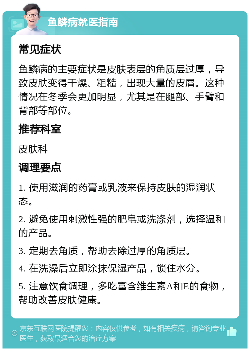 鱼鳞病就医指南 常见症状 鱼鳞病的主要症状是皮肤表层的角质层过厚，导致皮肤变得干燥、粗糙，出现大量的皮屑。这种情况在冬季会更加明显，尤其是在腿部、手臂和背部等部位。 推荐科室 皮肤科 调理要点 1. 使用滋润的药膏或乳液来保持皮肤的湿润状态。 2. 避免使用刺激性强的肥皂或洗涤剂，选择温和的产品。 3. 定期去角质，帮助去除过厚的角质层。 4. 在洗澡后立即涂抹保湿产品，锁住水分。 5. 注意饮食调理，多吃富含维生素A和E的食物，帮助改善皮肤健康。