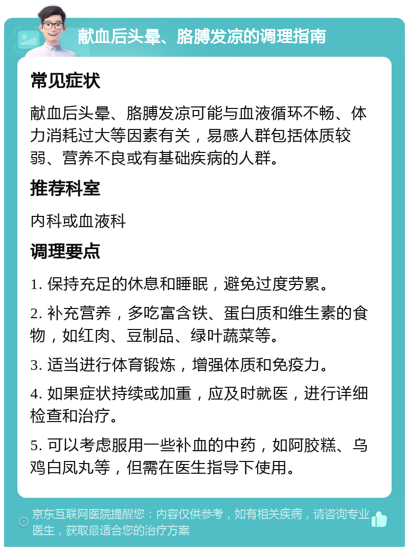 献血后头晕、胳膊发凉的调理指南 常见症状 献血后头晕、胳膊发凉可能与血液循环不畅、体力消耗过大等因素有关，易感人群包括体质较弱、营养不良或有基础疾病的人群。 推荐科室 内科或血液科 调理要点 1. 保持充足的休息和睡眠，避免过度劳累。 2. 补充营养，多吃富含铁、蛋白质和维生素的食物，如红肉、豆制品、绿叶蔬菜等。 3. 适当进行体育锻炼，增强体质和免疫力。 4. 如果症状持续或加重，应及时就医，进行详细检查和治疗。 5. 可以考虑服用一些补血的中药，如阿胶糕、乌鸡白凤丸等，但需在医生指导下使用。