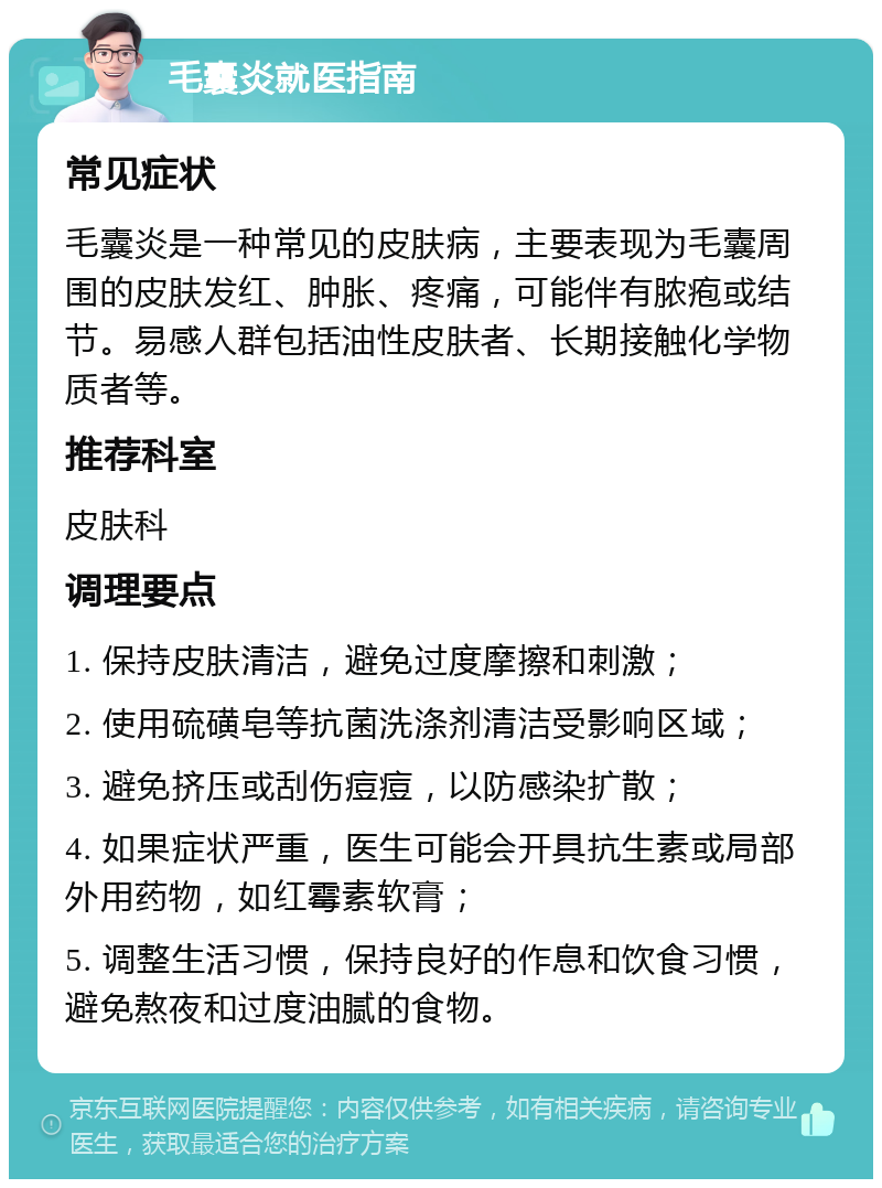 毛囊炎就医指南 常见症状 毛囊炎是一种常见的皮肤病，主要表现为毛囊周围的皮肤发红、肿胀、疼痛，可能伴有脓疱或结节。易感人群包括油性皮肤者、长期接触化学物质者等。 推荐科室 皮肤科 调理要点 1. 保持皮肤清洁，避免过度摩擦和刺激； 2. 使用硫磺皂等抗菌洗涤剂清洁受影响区域； 3. 避免挤压或刮伤痘痘，以防感染扩散； 4. 如果症状严重，医生可能会开具抗生素或局部外用药物，如红霉素软膏； 5. 调整生活习惯，保持良好的作息和饮食习惯，避免熬夜和过度油腻的食物。